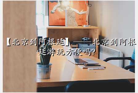 【北京到阿根廷】——北京到阿根廷游玩方便吗?